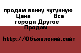  продам ванну чугунную › Цена ­ 7 000 - Все города Другое » Продам   